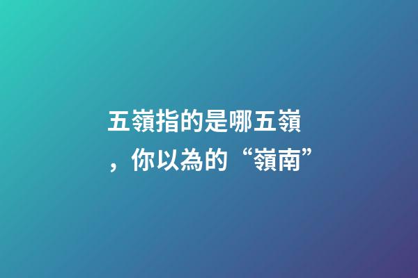 五嶺指的是哪五嶺，你以為的“嶺南”-第1張-觀點-玄機派